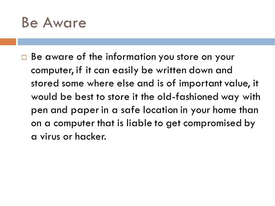 Be Aware  Be aware of the information you store on your computer, if it can easily be written down and stored some where else and is of important value, it would be best to store it the old-fashioned way with pen and paper in a safe location in your home than on a computer that is liable to get compromised by a virus or hacker.