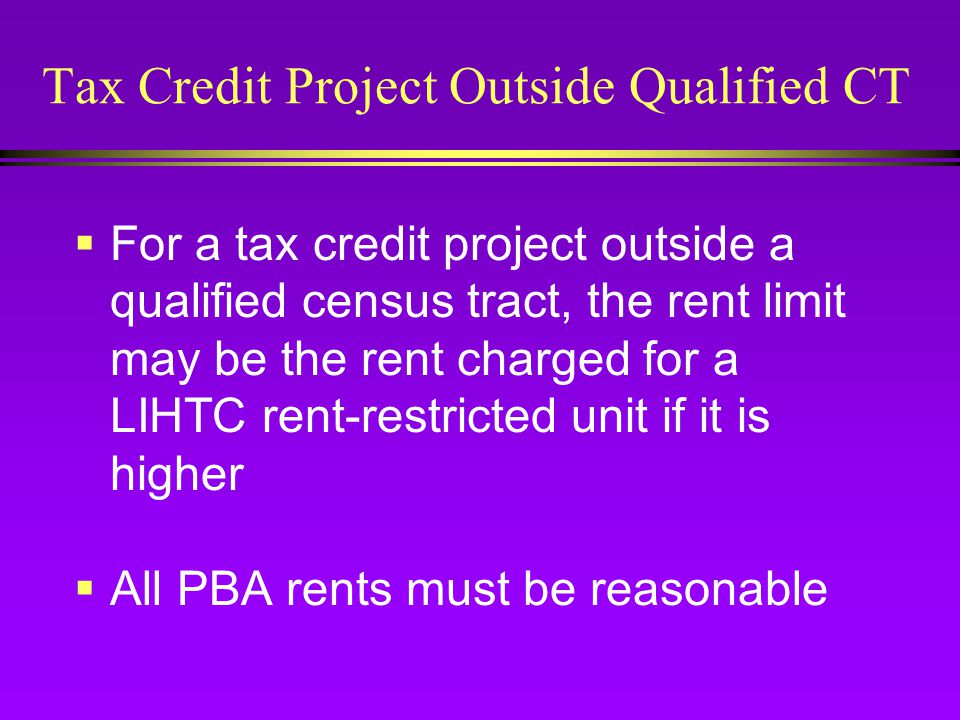 Tax Credit Project Outside Qualified CT  For a tax credit project outside a qualified census tract, the rent limit may be the rent charged for a LIHTC rent-restricted unit if it is higher  All PBA rents must be reasonable