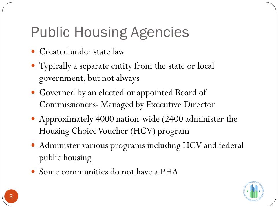 Public Housing Agencies Created under state law Typically a separate entity from the state or local government, but not always Governed by an elected or appointed Board of Commissioners- Managed by Executive Director Approximately 4000 nation-wide (2400 administer the Housing Choice Voucher (HCV) program Administer various programs including HCV and federal public housing Some communities do not have a PHA 3