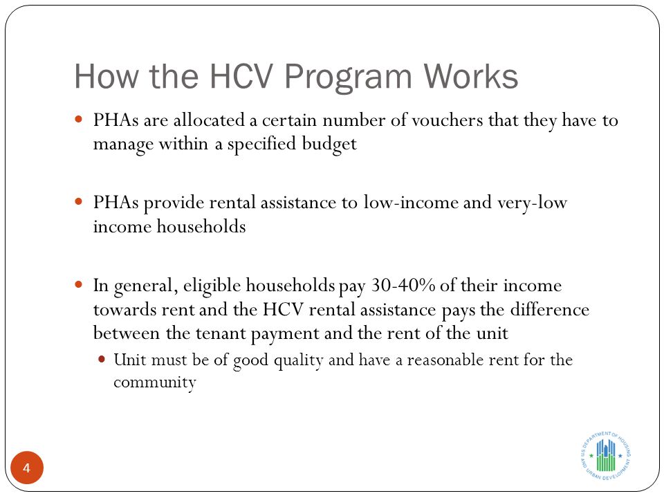 How the HCV Program Works PHAs are allocated a certain number of vouchers that they have to manage within a specified budget PHAs provide rental assistance to low-income and very-low income households In general, eligible households pay 30-40% of their income towards rent and the HCV rental assistance pays the difference between the tenant payment and the rent of the unit Unit must be of good quality and have a reasonable rent for the community 4