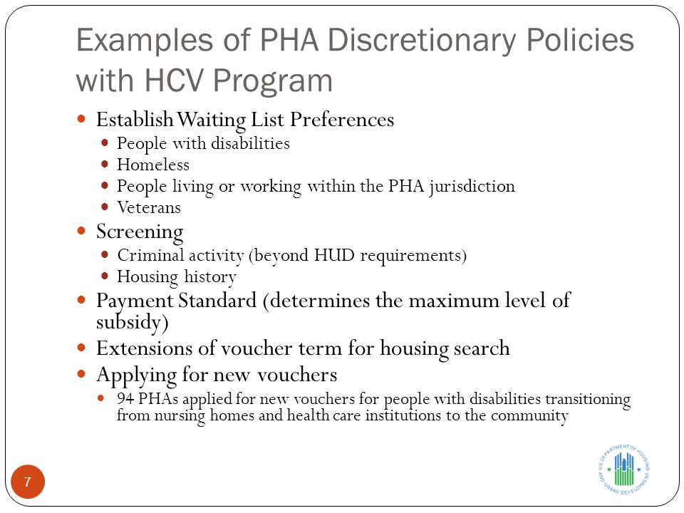 Examples of PHA Discretionary Policies with HCV Program 7 Establish Waiting List Preferences People with disabilities Homeless People living or working within the PHA jurisdiction Veterans Screening Criminal activity (beyond HUD requirements) Housing history Payment Standard (determines the maximum level of subsidy) Extensions of voucher term for housing search Applying for new vouchers 94 PHAs applied for new vouchers for people with disabilities transitioning from nursing homes and health care institutions to the community