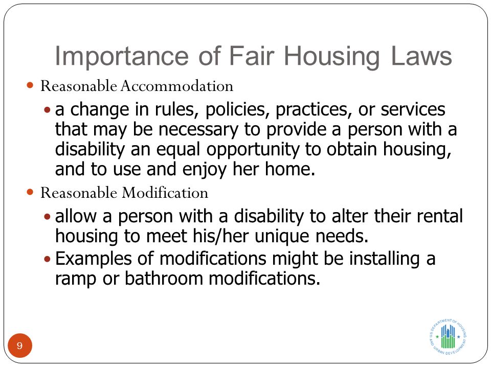 Importance of Fair Housing Laws 9 Reasonable Accommodation a change in rules, policies, practices, or services that may be necessary to provide a person with a disability an equal opportunity to obtain housing, and to use and enjoy her home.
