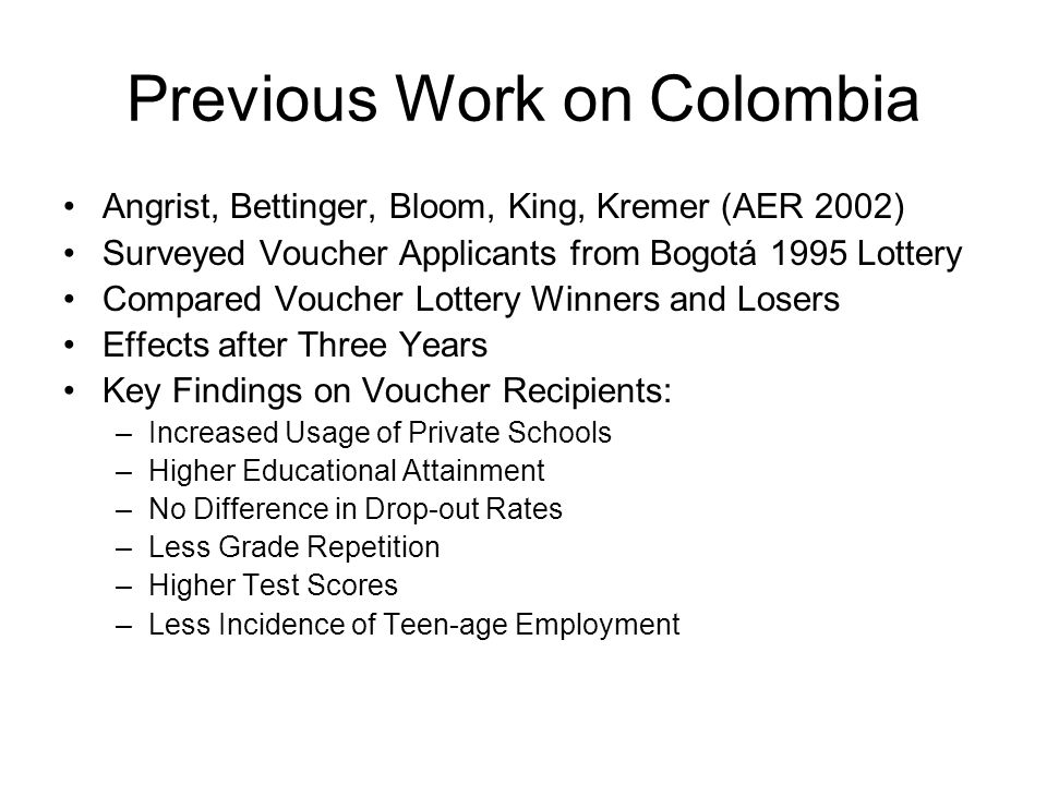 Previous Work on Colombia Angrist, Bettinger, Bloom, King, Kremer (AER 2002) Surveyed Voucher Applicants from Bogotá 1995 Lottery Compared Voucher Lottery Winners and Losers Effects after Three Years Key Findings on Voucher Recipients: –Increased Usage of Private Schools –Higher Educational Attainment –No Difference in Drop-out Rates –Less Grade Repetition –Higher Test Scores –Less Incidence of Teen-age Employment