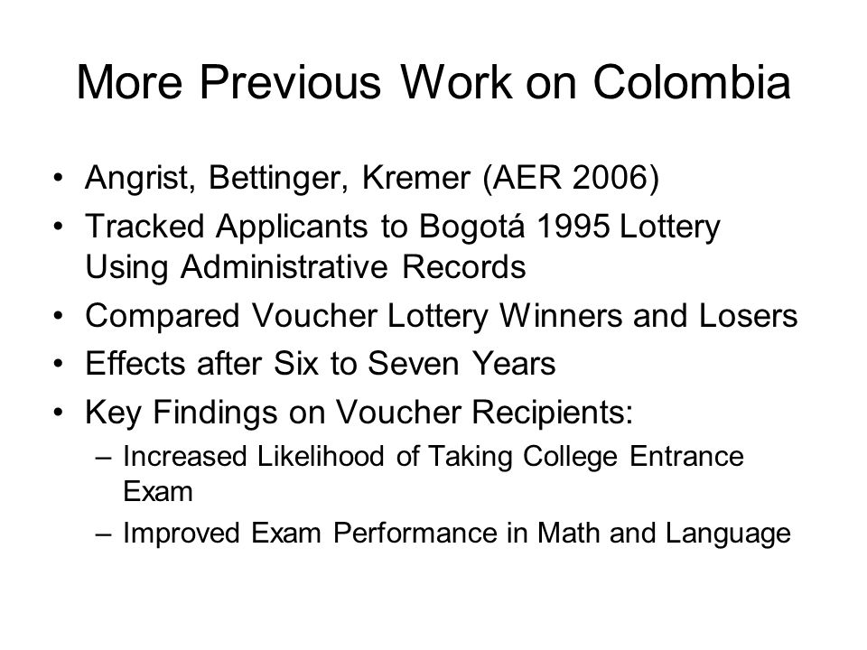 More Previous Work on Colombia Angrist, Bettinger, Kremer (AER 2006) Tracked Applicants to Bogotá 1995 Lottery Using Administrative Records Compared Voucher Lottery Winners and Losers Effects after Six to Seven Years Key Findings on Voucher Recipients: –Increased Likelihood of Taking College Entrance Exam –Improved Exam Performance in Math and Language