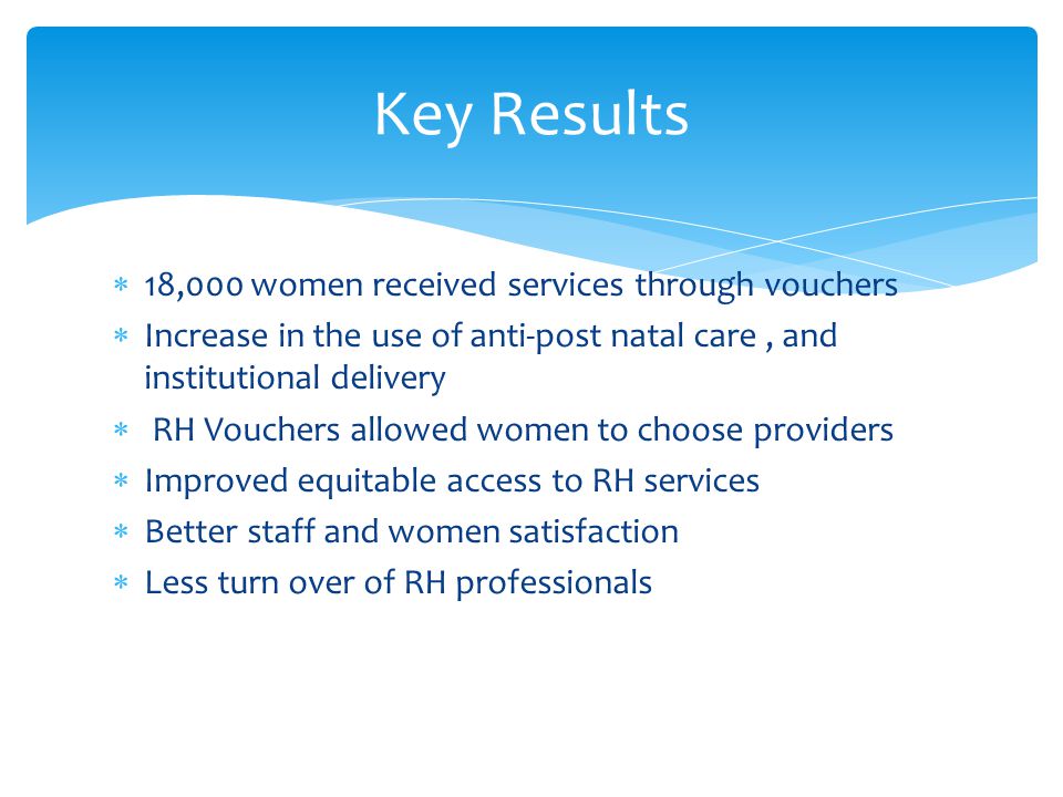  18,000 women received services through vouchers  Increase in the use of anti-post natal care, and institutional delivery  RH Vouchers allowed women to choose providers  Improved equitable access to RH services  Better staff and women satisfaction  Less turn over of RH professionals Key Results
