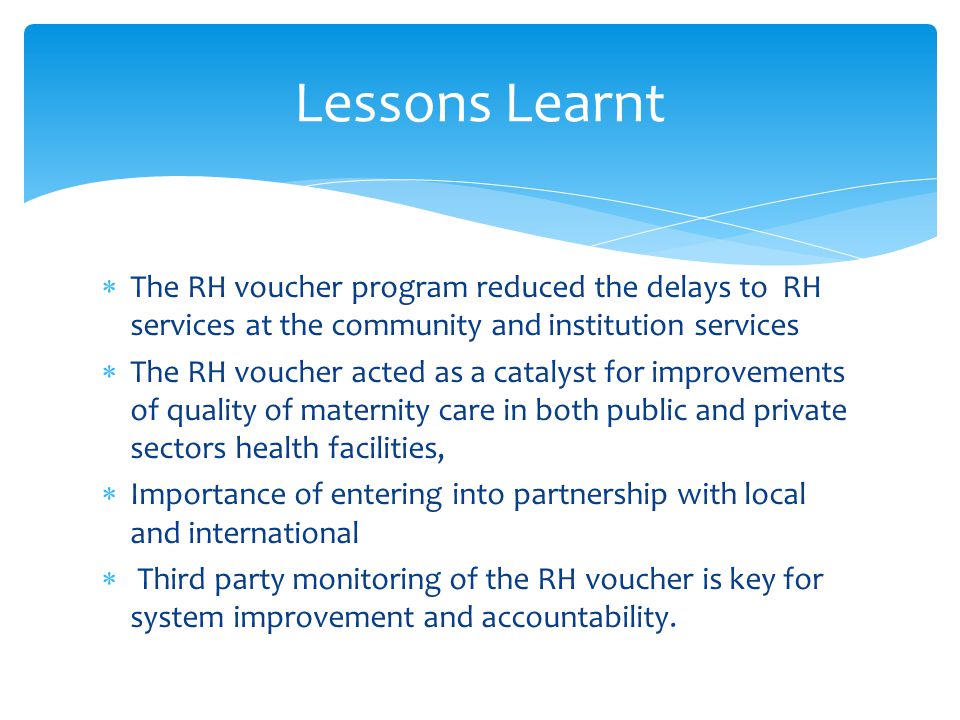 The RH voucher program reduced the delays to RH services at the community and institution services  The RH voucher acted as a catalyst for improvements of quality of maternity care in both public and private sectors health facilities,  Importance of entering into partnership with local and international  Third party monitoring of the RH voucher is key for system improvement and accountability.