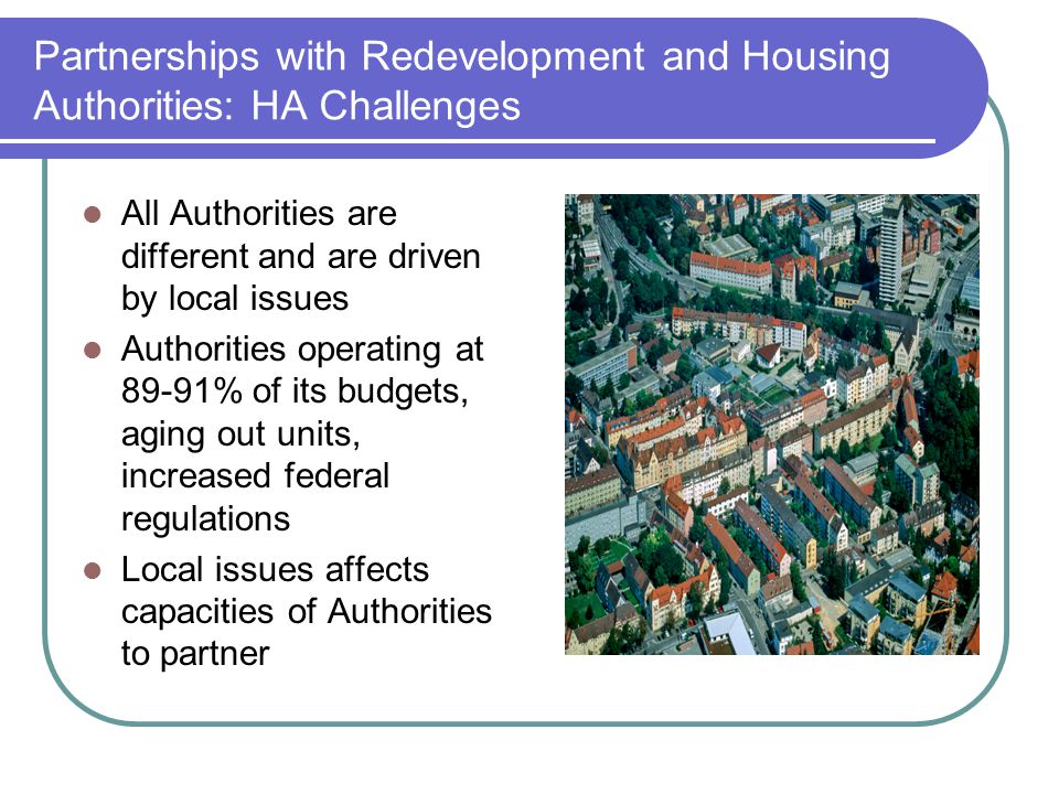 Partnerships with Redevelopment and Housing Authorities: HA Challenges All Authorities are different and are driven by local issues Authorities operating at 89-91% of its budgets, aging out units, increased federal regulations Local issues affects capacities of Authorities to partner