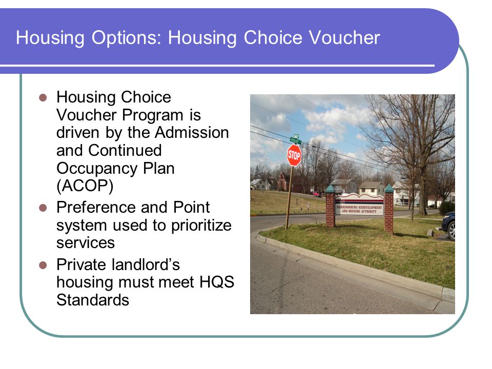 Housing Options: Housing Choice Voucher Housing Choice Voucher Program is driven by the Admission and Continued Occupancy Plan (ACOP) Preference and Point system used to prioritize services Private landlord’s housing must meet HQS Standards