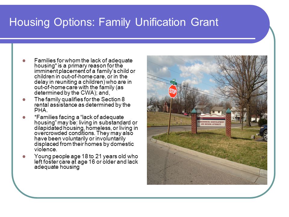 Housing Options: Family Unification Grant Families for whom the lack of adequate housing* is a primary reason for the imminent placement of a family s child or children in out-of-home care, or in the delay in reuniting a children) who are in out-of-home care with the family (as determined by the CWA); and, The family qualifies for the Section 8 rental assistance as determined by the PHA.