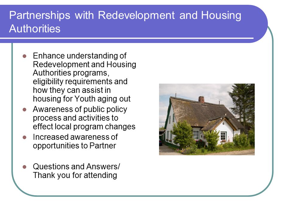 Partnerships with Redevelopment and Housing Authorities Enhance understanding of Redevelopment and Housing Authorities programs, eligibility requirements and how they can assist in housing for Youth aging out Awareness of public policy process and activities to effect local program changes Increased awareness of opportunities to Partner Questions and Answers/ Thank you for attending