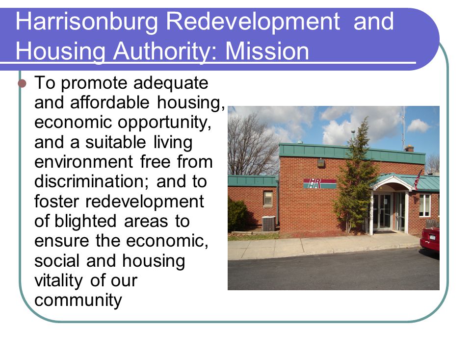 Harrisonburg Redevelopment and Housing Authority: Mission To promote adequate and affordable housing, economic opportunity, and a suitable living environment free from discrimination; and to foster redevelopment of blighted areas to ensure the economic, social and housing vitality of our community