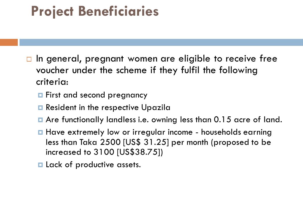 Project Beneficiaries  In general, pregnant women are eligible to receive free voucher under the scheme if they fulfil the following criteria:  First and second pregnancy  Resident in the respective Upazila  Are functionally landless i.e.