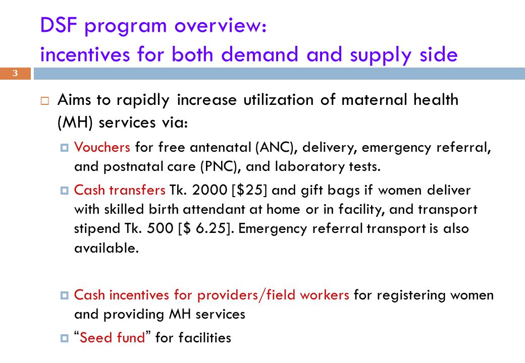 DSF program overview: incentives for both demand and supply side  Aims to rapidly increase utilization of maternal health (MH) services via:  Vouchers for free antenatal (ANC), delivery, emergency referral, and postnatal care (PNC), and laboratory tests.