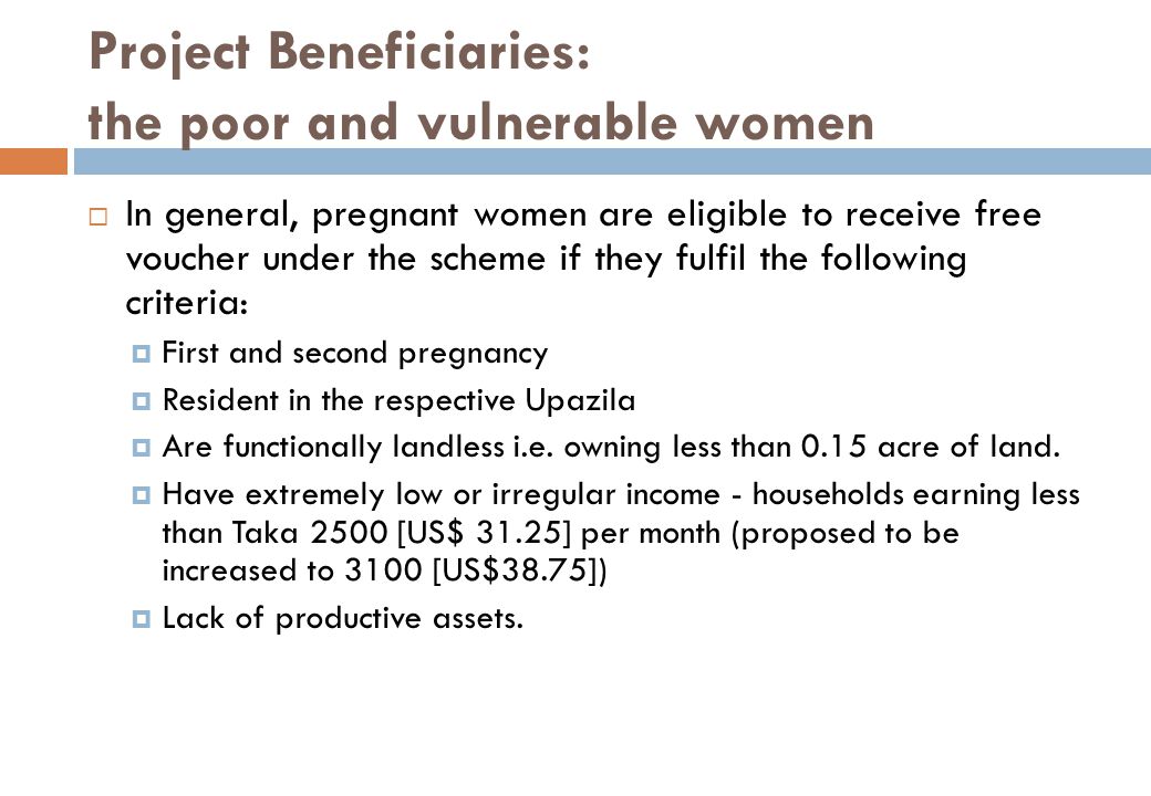 Project Beneficiaries: the poor and vulnerable women  In general, pregnant women are eligible to receive free voucher under the scheme if they fulfil the following criteria:  First and second pregnancy  Resident in the respective Upazila  Are functionally landless i.e.