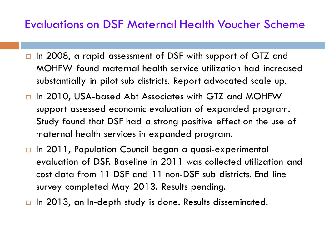 Evaluations on DSF Maternal Health Voucher Scheme  In 2008, a rapid assessment of DSF with support of GTZ and MOHFW found maternal health service utilization had increased substantially in pilot sub districts.