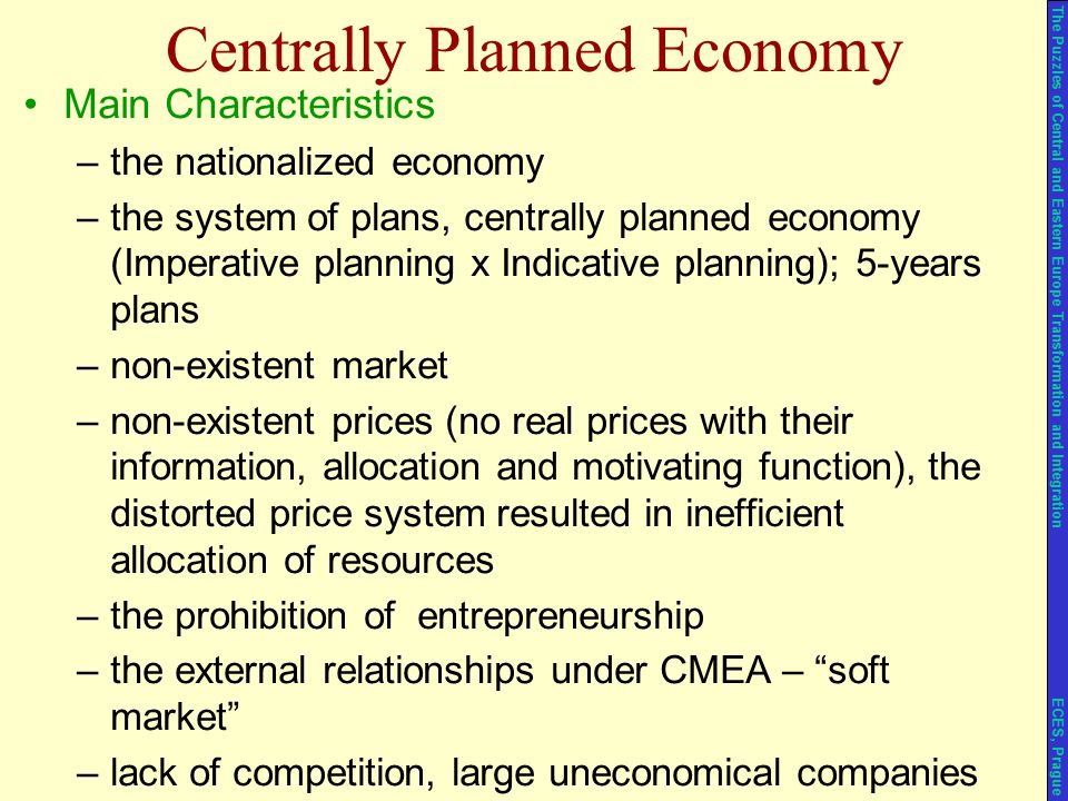 Centrally Planned Economy Main Characteristics –the nationalized economy –the system of plans, centrally planned economy (Imperative planning x Indicative planning); 5-years plans –non-existent market –non-existent prices (no real prices with their information, allocation and motivating function), the distorted price system resulted in inefficient allocation of resources –the prohibition of entrepreneurship –the external relationships under CMEA – soft market –lack of competition, large uneconomical companies The Puzzles of Central and Eastern Europe Transformation and Integration ECES, Prague