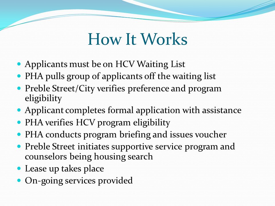 How It Works Applicants must be on HCV Waiting List PHA pulls group of applicants off the waiting list Preble Street/City verifies preference and program eligibility Applicant completes formal application with assistance PHA verifies HCV program eligibility PHA conducts program briefing and issues voucher Preble Street initiates supportive service program and counselors being housing search Lease up takes place On-going services provided