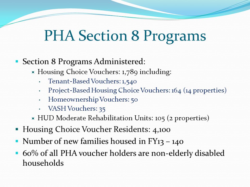 PHA Section 8 Programs  Section 8 Programs Administered:  Housing Choice Vouchers: 1,789 including: Tenant-Based Vouchers: 1,540 Project-Based Housing Choice Vouchers: 164 (14 properties) Homeownership Vouchers: 50 VASH Vouchers: 35  HUD Moderate Rehabilitation Units: 105 (2 properties)  Housing Choice Voucher Residents: 4,100  Number of new families housed in FY13 – 140  60% of all PHA voucher holders are non-elderly disabled households