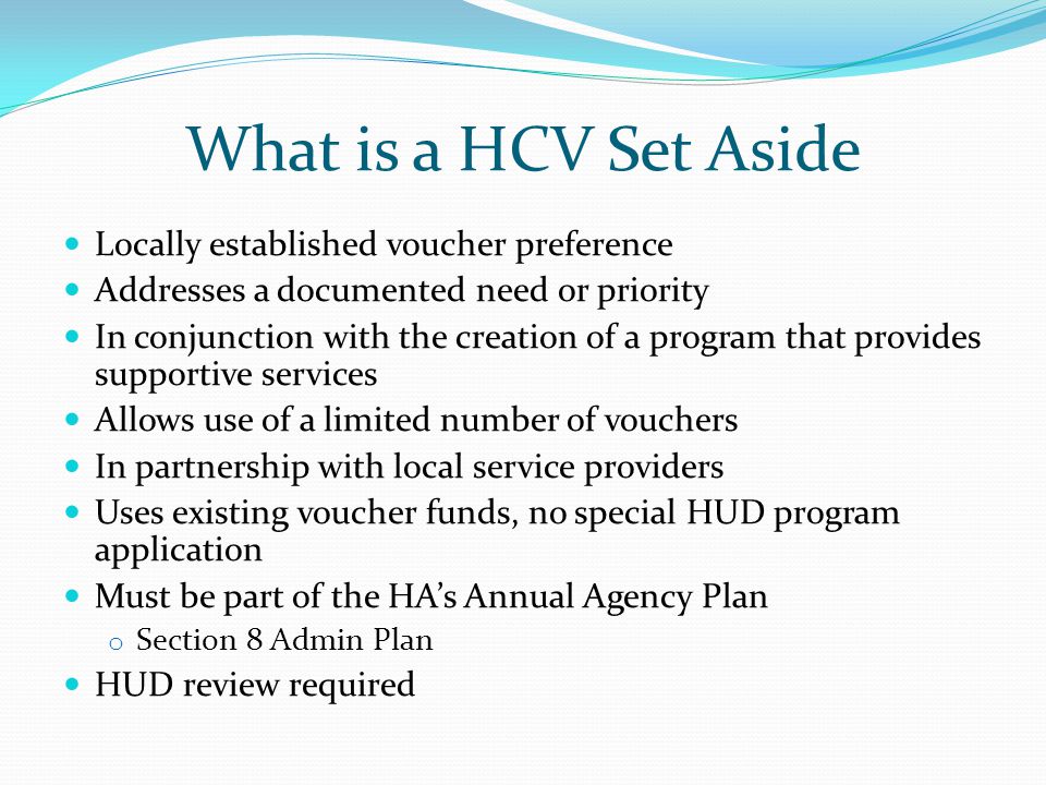 What is a HCV Set Aside Locally established voucher preference Addresses a documented need or priority In conjunction with the creation of a program that provides supportive services Allows use of a limited number of vouchers In partnership with local service providers Uses existing voucher funds, no special HUD program application Must be part of the HA’s Annual Agency Plan o Section 8 Admin Plan HUD review required