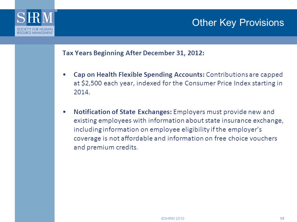 ©SHRM 2010 Other Key Provisions Tax Years Beginning After December 31, 2012: Cap on Health Flexible Spending Accounts: Contributions are capped at $2,500 each year, indexed for the Consumer Price Index starting in 2014.