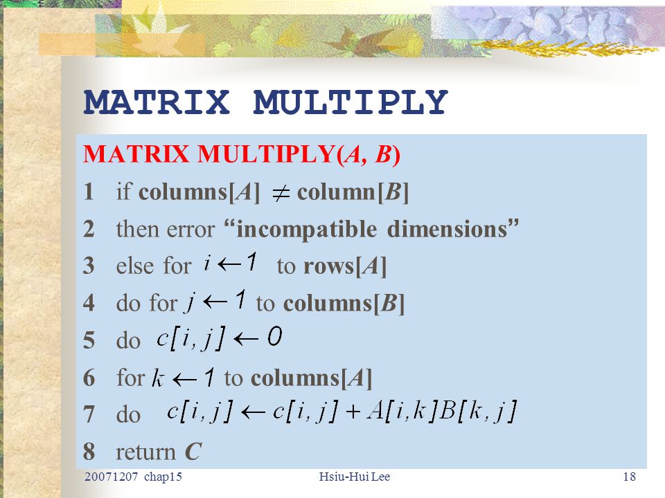chap15Hsiu-Hui Lee18 MATRIX MULTIPLY MATRIX MULTIPLY(A, B) 1if columns[A] column[B] 2then error incompatible dimensions 3else for to rows[A] 4do for to columns[B] 5do 6for to columns[A] 7do 8return C