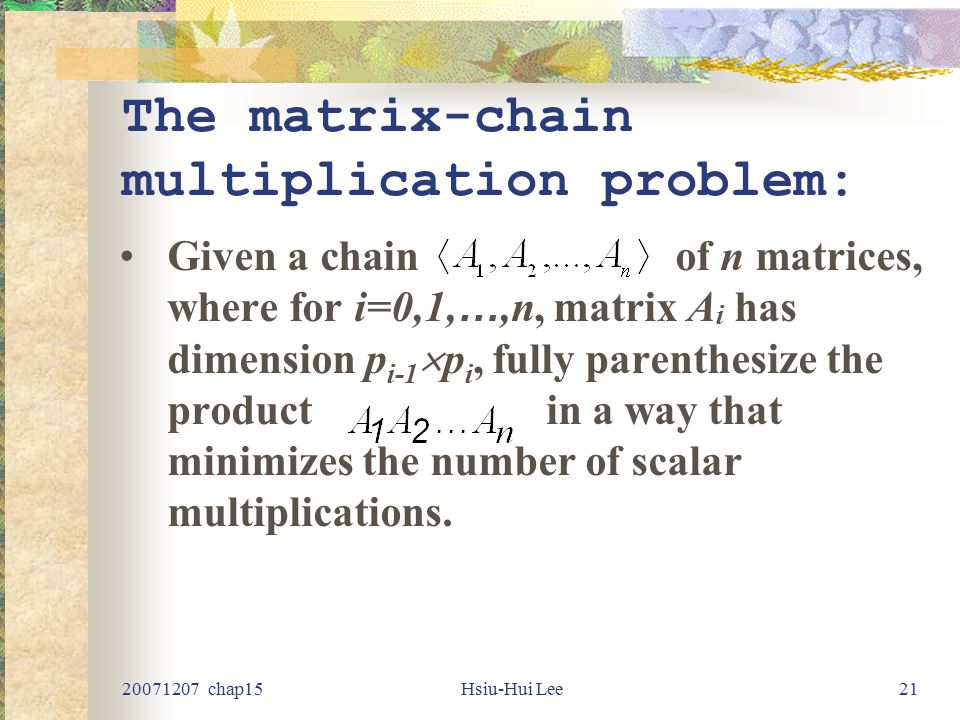 chap15Hsiu-Hui Lee21 The matrix-chain multiplication problem: Given a chain of n matrices, where for i=0,1, …,n, matrix A i has dimension p i-1  p i, fully parenthesize the product in a way that minimizes the number of scalar multiplications.