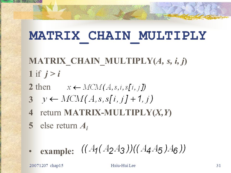chap15Hsiu-Hui Lee31 MATRIX_CHAIN_MULTIPLY MATRIX_CHAIN_MULTIPLY(A, s, i, j) 1 if j > i 2 then 3 4return MATRIX-MULTIPLY(X,Y) 5else return A i example: