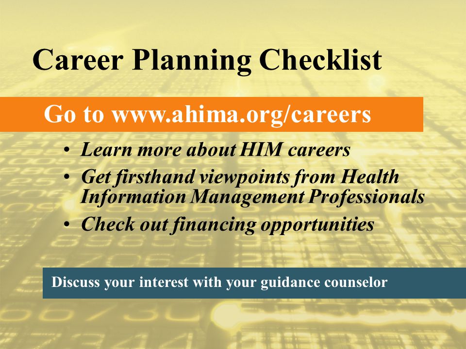 Go to   Career Planning Checklist Discuss your interest with your guidance counselor Learn more about HIM careers Get firsthand viewpoints from Health Information Management Professionals Check out financing opportunities