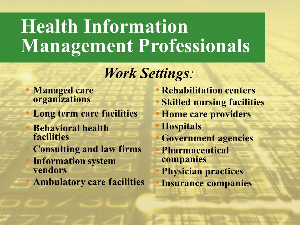 Work Settings: Health Information Management Professionals Managed care organizations Long term care facilities Behavioral health facilities Consulting and law firms Information system vendors Ambulatory care facilities Rehabilitation centers Skilled nursing facilities Home care providers Hospitals Government agencies Pharmaceutical companies Physician practices Insurance companies