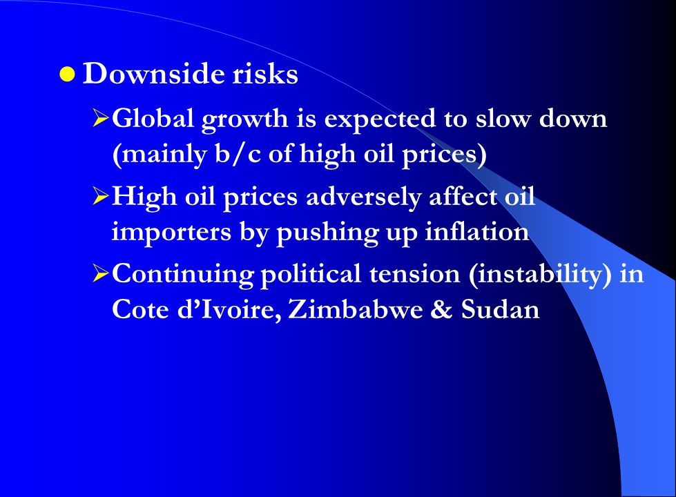 Downside risks  Global growth is expected to slow down (mainly b/c of high oil prices)  High oil prices adversely affect oil importers by pushing up inflation  Continuing political tension (instability) in Cote d’Ivoire, Zimbabwe & Sudan