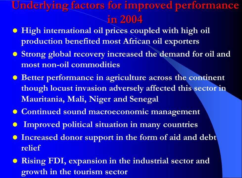 Underlying factors for improved performance in 2004 High international oil prices coupled with high oil production benefited most African oil exporters Strong global recovery increased the demand for oil and most non-oil commodities Better performance in agriculture across the continent though locust invasion adversely affected this sector in Mauritania, Mali, Niger and Senegal Continued sound macroeconomic management Improved political situation in many countries Increased donor support in the form of aid and debt relief Rising FDI, expansion in the industrial sector and growth in the tourism sector