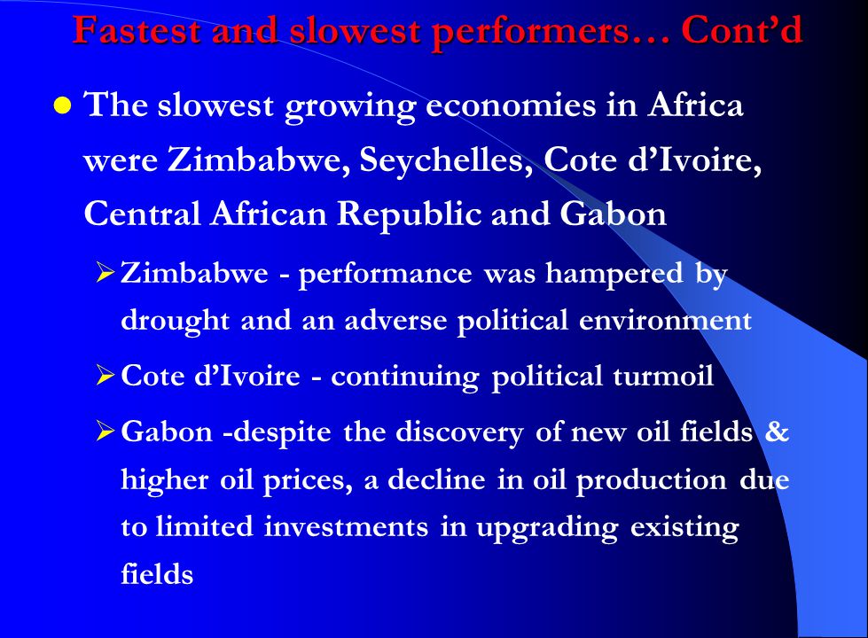 The slowest growing economies in Africa were Zimbabwe, Seychelles, Cote d’Ivoire, Central African Republic and Gabon  Zimbabwe - performance was hampered by drought and an adverse political environment  Cote d’Ivoire - continuing political turmoil  Gabon -despite the discovery of new oil fields & higher oil prices, a decline in oil production due to limited investments in upgrading existing fields Fastest and slowest performers… Cont’d