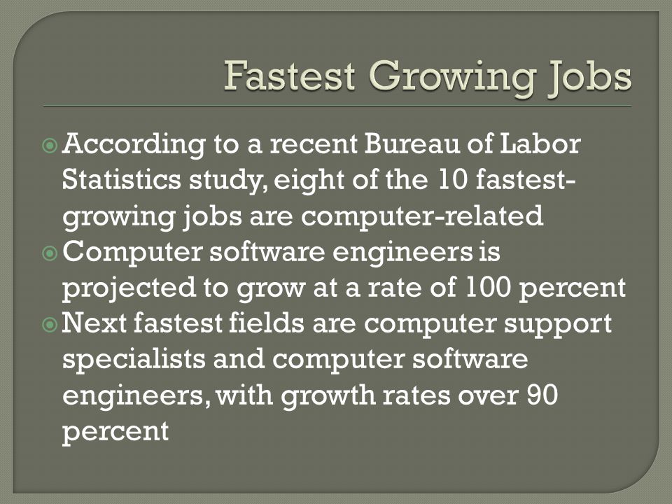  According to a recent Bureau of Labor Statistics study, eight of the 10 fastest- growing jobs are computer-related  Computer software engineers is projected to grow at a rate of 100 percent  Next fastest fields are computer support specialists and computer software engineers, with growth rates over 90 percent