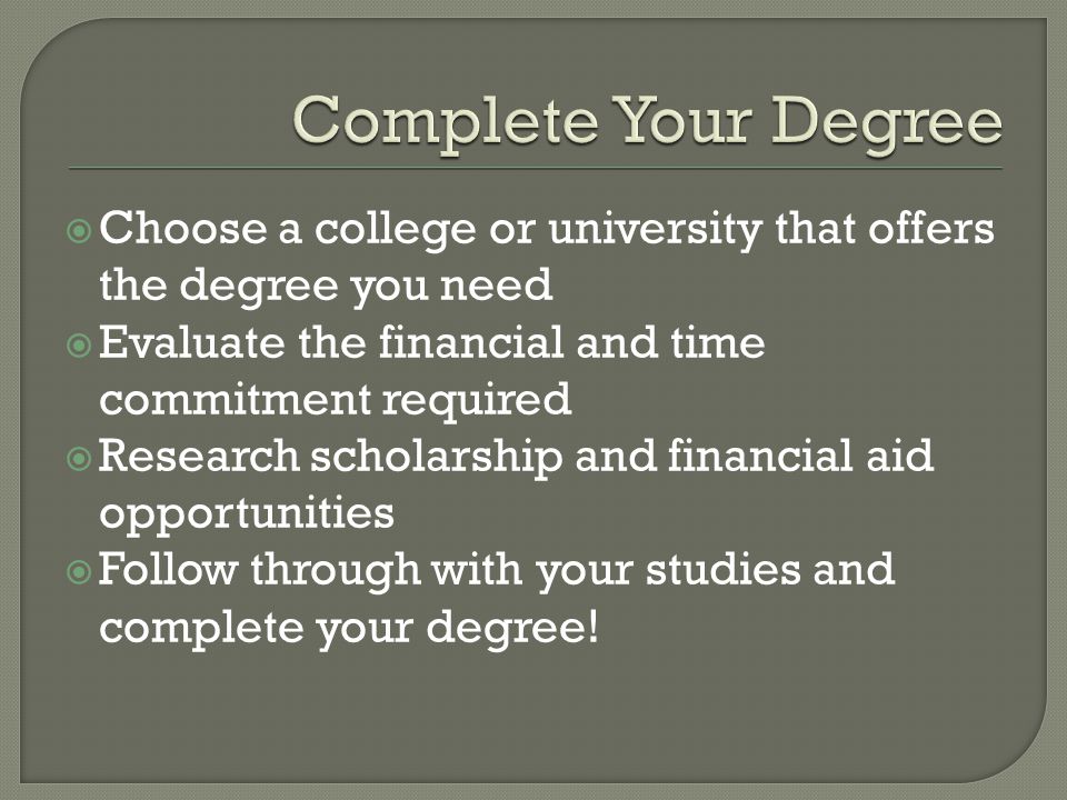  Choose a college or university that offers the degree you need  Evaluate the financial and time commitment required  Research scholarship and financial aid opportunities  Follow through with your studies and complete your degree!