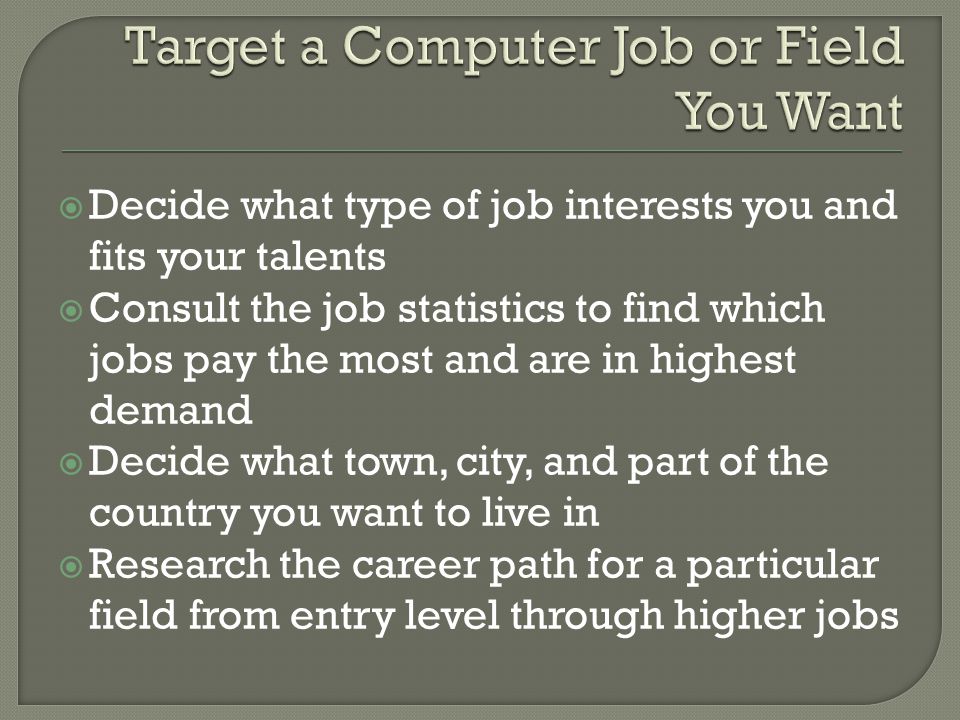  Decide what type of job interests you and fits your talents  Consult the job statistics to find which jobs pay the most and are in highest demand  Decide what town, city, and part of the country you want to live in  Research the career path for a particular field from entry level through higher jobs