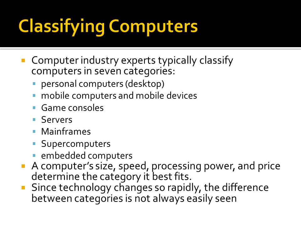  Computer industry experts typically classify computers in seven categories:  personal computers (desktop)  mobile computers and mobile devices  Game consoles  Servers  Mainframes  Supercomputers  embedded computers  A computer’s size, speed, processing power, and price determine the category it best fits.