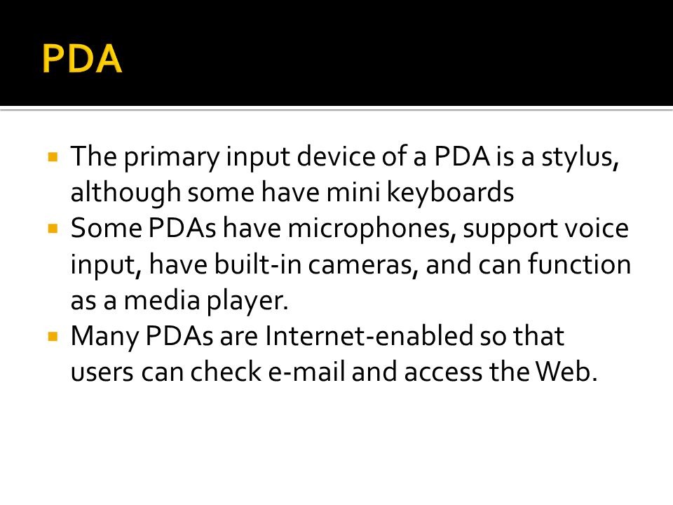  The primary input device of a PDA is a stylus, although some have mini keyboards  Some PDAs have microphones, support voice input, have built-in cameras, and can function as a media player.