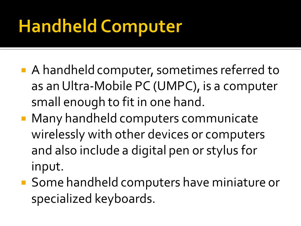  A handheld computer, sometimes referred to as an Ultra-Mobile PC (UMPC), is a computer small enough to fit in one hand.