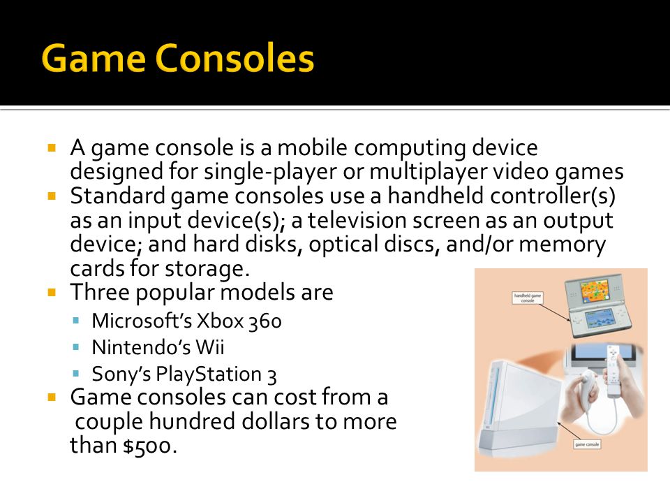  A game console is a mobile computing device designed for single-player or multiplayer video games  Standard game consoles use a handheld controller(s) as an input device(s); a television screen as an output device; and hard disks, optical discs, and/or memory cards for storage.