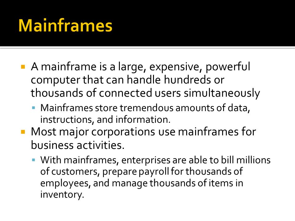  A mainframe is a large, expensive, powerful computer that can handle hundreds or thousands of connected users simultaneously  Mainframes store tremendous amounts of data, instructions, and information.