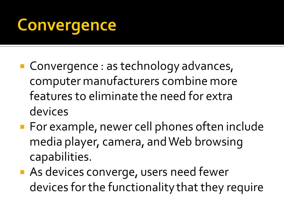  Convergence : as technology advances, computer manufacturers combine more features to eliminate the need for extra devices  For example, newer cell phones often include media player, camera, and Web browsing capabilities.