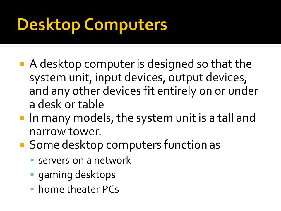  A desktop computer is designed so that the system unit, input devices, output devices, and any other devices fit entirely on or under a desk or table  In many models, the system unit is a tall and narrow tower.