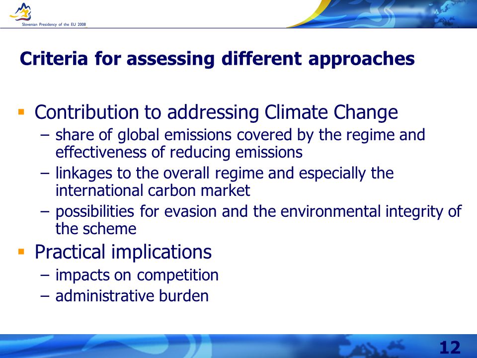 12 Criteria for assessing different approaches  Contribution to addressing Climate Change –share of global emissions covered by the regime and effectiveness of reducing emissions –linkages to the overall regime and especially the international carbon market –possibilities for evasion and the environmental integrity of the scheme  Practical implications –impacts on competition –administrative burden