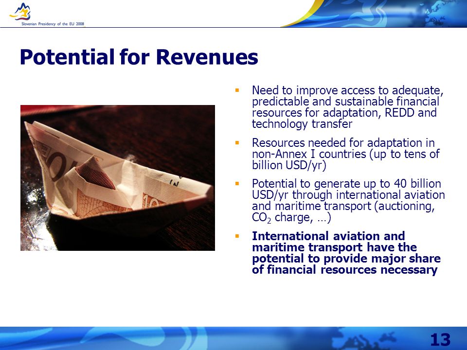 13 Potential for Revenues  Need to improve access to adequate, predictable and sustainable financial resources for adaptation, REDD and technology transfer  Resources needed for adaptation in non-Annex I countries (up to tens of billion USD/yr)  Potential to generate up to 40 billion USD/yr through international aviation and maritime transport (auctioning, CO 2 charge, …)  International aviation and maritime transport have the potential to provide major share of financial resources necessary