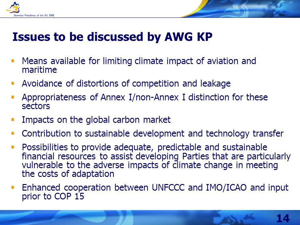 14 Issues to be discussed by AWG KP  Means available for limiting climate impact of aviation and maritime  Avoidance of distortions of competition and leakage  Appropriateness of Annex I/non-Annex I distinction for these sectors  Impacts on the global carbon market  Contribution to sustainable development and technology transfer  Possibilities to provide adequate, predictable and sustainable financial resources to assist developing Parties that are particularly vulnerable to the adverse impacts of climate change in meeting the costs of adaptation  Enhanced cooperation between UNFCCC and IMO/ICAO and input prior to COP 15