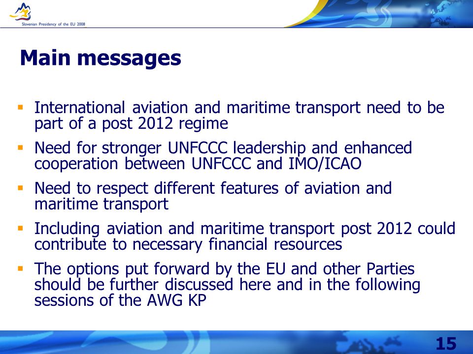 15 Main messages  International aviation and maritime transport need to be part of a post 2012 regime  Need for stronger UNFCCC leadership and enhanced cooperation between UNFCCC and IMO/ICAO  Need to respect different features of aviation and maritime transport  Including aviation and maritime transport post 2012 could contribute to necessary financial resources  The options put forward by the EU and other Parties should be further discussed here and in the following sessions of the AWG KP
