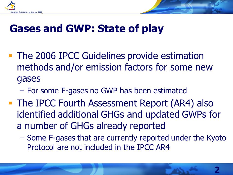 2 Gases and GWP: State of play  The 2006 IPCC Guidelines provide estimation methods and/or emission factors for some new gases –For some F-gases no GWP has been estimated  The IPCC Fourth Assessment Report (AR4) also identified additional GHGs and updated GWPs for a number of GHGs already reported –Some F-gases that are currently reported under the Kyoto Protocol are not included in the IPCC AR4