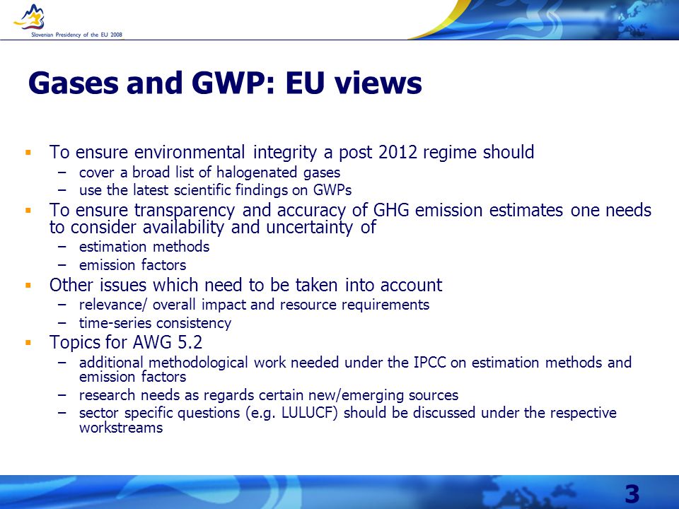 3 Gases and GWP: EU views  To ensure environmental integrity a post 2012 regime should –cover a broad list of halogenated gases –use the latest scientific findings on GWPs  To ensure transparency and accuracy of GHG emission estimates one needs to consider availability and uncertainty of –estimation methods –emission factors  Other issues which need to be taken into account –relevance/ overall impact and resource requirements –time-series consistency  Topics for AWG 5.2 –additional methodological work needed under the IPCC on estimation methods and emission factors –research needs as regards certain new/emerging sources –sector specific questions (e.g.