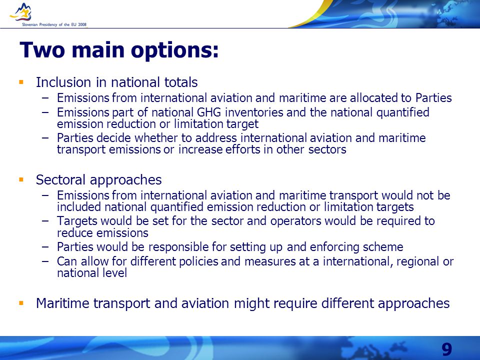 9 Two main options:  Inclusion in national totals –Emissions from international aviation and maritime are allocated to Parties –Emissions part of national GHG inventories and the national quantified emission reduction or limitation target –Parties decide whether to address international aviation and maritime transport emissions or increase efforts in other sectors  Sectoral approaches –Emissions from international aviation and maritime transport would not be included national quantified emission reduction or limitation targets –Targets would be set for the sector and operators would be required to reduce emissions –Parties would be responsible for setting up and enforcing scheme –Can allow for different policies and measures at a international, regional or national level  Maritime transport and aviation might require different approaches