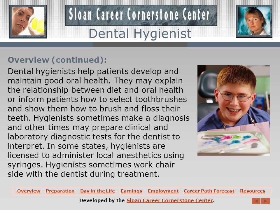 Overview: Dental hygienists remove soft and hard deposits from teeth, teach patients how to practice good oral hygiene, and provide other preventive dental care.